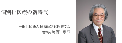 個別化医療の新時代 一般社団法人 国際個別化医療学会 理事長 阿部 博幸